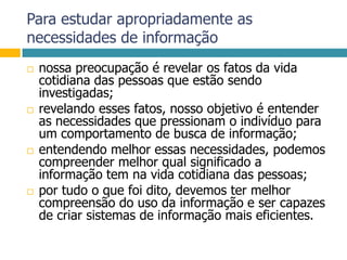 Para estudar apropriadamente as necessidades de informaçãonossa preocupação é revelar os fatos da vida cotidiana das pessoas que estão sendo investigadas;revelando esses fatos, nosso objetivo é entender as necessidades que pressionam o indivíduo para um comportamento de busca de informação;entendendo melhor essas necessidades, podemos compreender melhor qual significado a informação tem na vida cotidiana das pessoas;por tudo o que foi dito, devemos ter melhor compreensão do uso da informação e ser capazes de criar sistemas de informação mais eficientes.