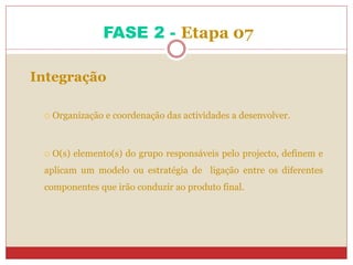 FASE 2 - Etapa 07
Integração
 Organização e coordenação das actividades a desenvolver.
 O(s) elemento(s) do grupo responsáveis pelo projecto, definem e
aplicam um modelo ou estratégia de ligação entre os diferentes
componentes que irão conduzir ao produto final.
 