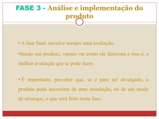 • A fase final, envolve sempre uma avaliação.
•Sendo um produto, vamos ver como ele funciona e isso é, a
melhor avaliação que se pode fazer.
• É importante, perceber que, se é para ser divulgado, o
produto pode necessitar de uma instalação, ou de um modo
de arranque, o que será feito nesta fase..
FASE 3 - Análise e implementação do
produto
 