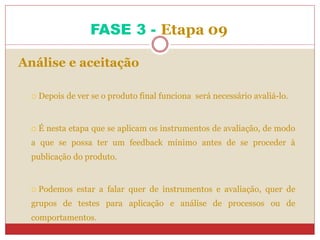 FASE 3 - Etapa 09
Análise e aceitação
 Depois de ver se o produto final funciona será necessário avaliá-lo.
 É nesta etapa que se aplicam os instrumentos de avaliação, de modo
a que se possa ter um feedback mínimo antes de se proceder à
publicação do produto.
 Podemos estar a falar quer de instrumentos e avaliação, quer de
grupos de testes para aplicação e análise de processos ou de
comportamentos.
 
