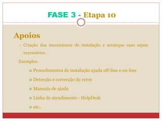 FASE 3 - Etapa 10
Apoios
 Criação dos mecanismos de instalação e arranque caso sejam
necessários.
Exemplos.
 Procedimentos de instalação ajuda off-line e on-line
 Detecção e correcção de erros
 Manuais de ajuda
 Linha de atendimento - HelpDesk
 etc..
 