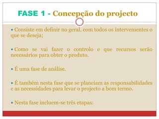FASE 1 - Concepção do projecto
 Consiste em definir no geral, com todos os intervenientes o
que se deseja;
 Como se vai fazer o controlo e que recursos serão
necessários para obter o produto.
 É uma fase de análise.
 É também nesta fase que se planeiam as responsabilidades
e as necessidades para levar o projecto a bom termo.
 Nesta fase incluem-se três etapas:
 