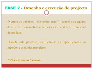 O grupo de trabalho, (“the project team” - conceito de equipa)
deve tentar desenvolver uma descrição detalhada e funcional
do produto.
Durante este processo, clarificam-se as especificações, os
métodos e as tarefas parcelares
Esta Fase possui 5 etapas:
FASE 2 - Desenho e execução do projecto
 