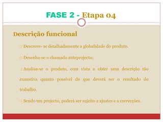 FASE 2 - Etapa 04
Descrição funcional
 Descreve- se detalhadamente a globalidade do produto.
 Desenha-se o chamado anteprojecto;
 Analisa-se o produto, com vista a obter uma descrição tão
exaustiva quanto possível do que deverá ser o resultado do
trabalho.
 Sendo um projecto, poderá ser sujeito a ajustes e a correcções.
 