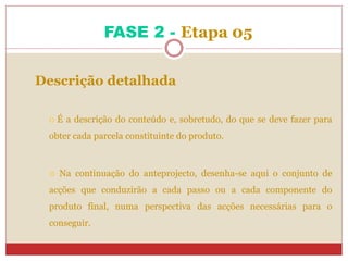 FASE 2 - Etapa 05
Descrição detalhada
 É a descrição do conteúdo e, sobretudo, do que se deve fazer para
obter cada parcela constituinte do produto.
 Na continuação do anteprojecto, desenha-se aqui o conjunto de
acções que conduzirão a cada passo ou a cada componente do
produto final, numa perspectiva das acções necessárias para o
conseguir.
 