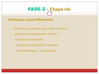 FASE 2 - Etapa 06
Testagem e procedimentos
 Define-se um plano de acção (teste e funções).
 Elabora-se instrumentos de controlo:
 Listas de verificação,
 Escalas de satisfação de produto,
 Calendarização – cronograma.
 