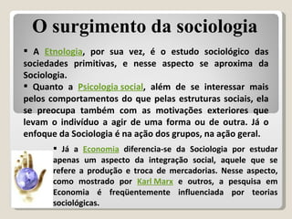 A  Etnologia , por sua vez, é o estudo sociológico das sociedades primitivas, e nesse aspecto se aproxima da Sociologia. Quanto a  Psicologia social , além de se interessar mais pelos comportamentos do que pelas estruturas sociais, ela se preocupa também com as motivações exteriores que levam o indivíduo a agir de uma forma ou de outra. Já o enfoque da Sociologia é na ação dos grupos, na ação geral. O surgimento da sociologia Já a  Economia  diferencia-se da Sociologia por estudar apenas um aspecto da integração social, aquele que se refere a produção e troca de mercadorias. Nesse aspecto, como mostrado por  Karl Marx  e outros, a pesquisa em Economia é freqüentemente influenciada por teorias sociológicas. 