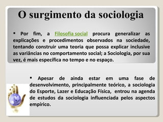 Por fim, a  Filosofia social  procura generalizar as explicações e procedimentos observados na sociedade, tentando construir uma teoria que possa explicar inclusive as variâncias no comportamento social; a Sociologia, por sua vez, é mais específica no tempo e no espaço. Apesar de ainda estar em uma fase de desenvolvimento, principalmente teórico, a sociologia do Esporte, Lazer e Educação Física,  entrou na agenda de estudos da sociologia influenciada pelos aspectos empírico.  O surgimento da sociologia 