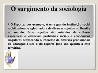 O Esporte, por exemplo, é uma grande instituição social mobilizadora  e aglutinadora de diversas sujeitos no Brasil e no mundo. Estes sujeitos são oriundos de culturas específicas e vivenciam problemas sociais e econômicos singulares provocando o interesse de diversos profissionais da Educação Física e do Esporte (não só), quanto a esta temática. O surgimento da sociologia 