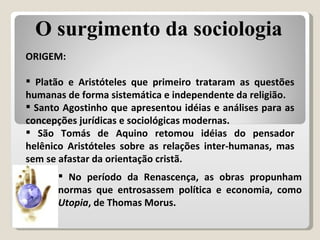 ORIGEM: Platão e Aristóteles   que primeiro trataram as questões humanas de forma sistemática e independente da religião. Santo Agostinho que apresentou idéias e análises para as concepções jurídicas e sociológicas modernas. São Tomás de Aquino retomou idéias do pensador helênico Aristóteles sobre as relações inter-humanas, mas sem se afastar da orientação cristã. No período da Renascença, as obras propunham normas que entrosassem política e economia, como  Utopia , de Thomas Morus. O surgimento da sociologia 