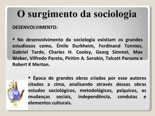 Época de grandes obras criadas por esse autores citados a cima, analisando através dessas obras estudos sociológicos, metodológicos, psíquicos, as mudanças sociais, independência, condutas e elementos culturais. DESENVOLVIMENTO: No desenvolvimento da sociologia existiam os grandes estudiosos como, Émile Durkheim, Ferdinand Tonnies, Gabriel Tarde, Charles H. Cooley, Georg Simmel, Max Weber, Vilfredo Pareto, Piritim A. Sorokin, Talcott Parsons e Robert K Merton. O surgimento da sociologia 