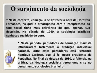Neste período, pensadores de formação marxista influenciaram fortemente a produção intelectual nacional. Entre estes pensadores está Fernando Henrique Cardoso, que já foi nosso presidente da República. No final da década de 1980, a falência, na prática, da ideologia socialista gerou uma crise no pensamento sociológico brasileiro. Neste contexto, começou a se destacar a obra de Florestan Fernandes, na qual a preocupação com a interpretação do fato social tinha mais relevância do que, apenas, sua descrição. Na década de 1960, a sociologia brasileira conheceu sua idade de ouro. O surgimento da sociologia 