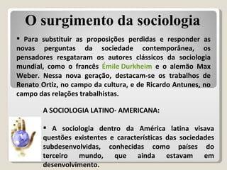 A SOCIOLOGIA LATINO- AMERICANA:  A sociologia dentro da América latina visava questões existentes e características das sociedades subdesenvolvidas, conhecidas como países do terceiro mundo, que ainda estavam em desenvolvimento. Para substituir as proposições perdidas e responder as novas perguntas da sociedade contemporânea, os pensadores resgataram os autores clássicos da sociologia mundial, como o francês  Émile Durkheim  e o alemão Max Weber. Nessa nova geração, destacam-se os trabalhos de Renato Ortiz, no campo da cultura, e de Ricardo Antunes, no campo das relações trabalhistas. O surgimento da sociologia 