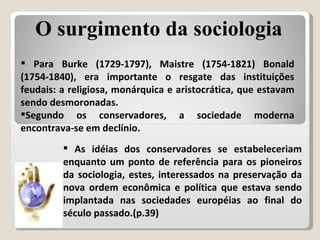 Para Burke (1729-1797), Maistre (1754-1821) Bonald (1754-1840), era importante o resgate das instituições feudais: a religiosa, monárquica e aristocrática, que estavam sendo desmoronadas. Segundo os conservadores, a sociedade moderna encontrava-se em declínio. As idéias dos conservadores se estabeleceriam enquanto um ponto de referência para os pioneiros da sociologia, estes, interessados na preservação da nova ordem econômica e política que estava sendo implantada nas sociedades européias ao final do século passado.(p.39) O surgimento da sociologia 