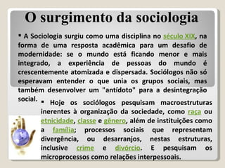 A Sociologia surgiu como uma disciplina no  século XIX , na forma de uma resposta acadêmica para um desafio de modernidade: se o mundo está ficando menor e mais integrado, a experiência de pessoas do mundo é crescentemente atomizada e dispersada. Sociólogos não só esperavam entender o que unia os grupos sociais, mas também desenvolver um "antídoto" para a desintegração social. Hoje os sociólogos pesquisam macroestruturas inerentes à organização da sociedade, como  raça  ou  etnicidade ,  classe  e  gênero , além de instituições como a  família ; processos sociais que representam divergência, ou desarranjos, nestas estruturas, inclusive  crime  e  divórcio . E pesquisam os microprocessos como relações interpessoais. O surgimento da sociologia 