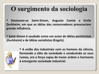 Destacam-se Saint-Simon, Augusto Comte e Emile Durkheim, em que as idéias dos conservadores provocariam grande influência.  Saint-Simon é saudado como um autor de idéias positivistas (Durkheim) e de idéias socialistas (Engels). A união dos industriais com os homens da ciência, formando a elite da sociedade e conduzindo os seus rumos, era a força capaz de trazer ordem e harmonia à emergente sociedade industrial. O surgimento da sociologia 