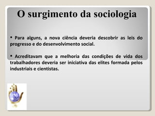 Para alguns, a nova ciência deveria descobrir as leis do progresso e do desenvolvimento social. Acreditavam que a melhoria das condições de vida dos trabalhadores deveria ser iniciativa das elites formada pelos industriais e cientistas. O surgimento da sociologia 