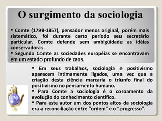 Comte (1798-1857), pensador menos original, porém mais sistemático, foi durante certo período seu secretário particular. Comte defende sem ambigüidade as idéias conservadoras. Segundo Comte as sociedades européias se encontravam em um estado profundo de caos. Em seus trabalhos, sociologia e positivismo aparecem intimamente ligados, uma vez que a criação desta ciência marcaria o triunfo final do positivismo no pensamento humano.  Para Comte a sociologia é o coroamento da evolução do conhecimento cientifico. Para este autor um dos pontos altos da sociologia era a reconciliação entre “ordem” e o “progresso”. O surgimento da sociologia 
