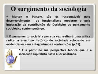 Merton e Parsons são os responsáveis pelo desenvolvimento  do funcionalismo moderno e pela integração da contribuição de Durkheim ao pensamento sociológico contemporâneo. O pensamento socialista por sua vez realizará uma crítica radical a esse tipo histórico de sociedade colocando em evidencias os seus antagonismos e contradições (p.51) É a partir de sua perspectiva teórica que e a sociedade capitalista passa a ser analisada. O surgimento da sociologia 