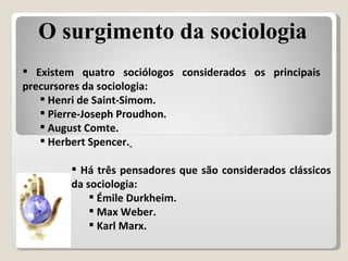 Existem quatro sociólogos considerados os principais precursores da sociologia: Henri de Saint-Simom. Pierre-Joseph Proudhon. August Comte. Herbert Spencer.   Há três pensadores que são considerados clássicos da sociologia: Émile Durkheim. Max Weber. Karl Marx. O surgimento da sociologia 