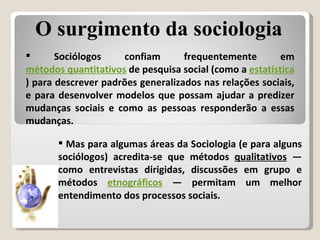 Sociólogos confiam frequentemente em  métodos quantitativos  de pesquisa social (como a  estatística ) para descrever padrões generalizados nas relações sociais, e para desenvolver modelos que possam ajudar a predizer mudanças sociais e como as pessoas responderão a essas mudanças. Mas para algumas áreas da Sociologia (e para alguns sociólogos) acredita-se que métodos  qualitativos  — como entrevistas dirigidas, discussões em grupo e métodos  etnográficos  — permitam um melhor entendimento dos processos sociais.  O surgimento da sociologia 