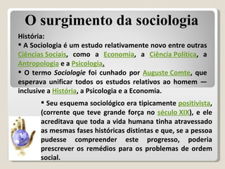 História: A Sociologia é um estudo relativamente novo entre outras  Ciências Sociais , como a  Economia , a  Ciência Política , a  Antropologia  e a  Psicologia . O termo  Sociologie  foi cunhado por  Auguste Comte , que esperava unificar todos os estudos relativos ao homem — inclusive a  História , a Psicologia e a Economia.  Seu esquema sociológico era tipicamente  positivista , (corrente que teve grande força no  século XIX ), e ele acreditava que toda a vida humana tinha atravessado as mesmas fases históricas distintas e que, se a pessoa pudesse compreender este progresso, poderia prescrever os remédios para os problemas de ordem social. O surgimento da sociologia 