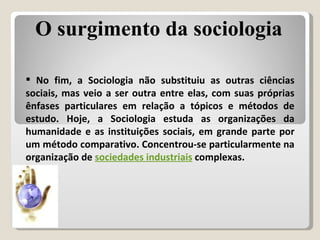 No fim, a Sociologia não substituiu as outras ciências sociais, mas veio a ser outra entre elas, com suas próprias ênfases particulares em relação a tópicos e métodos de estudo. Hoje, a Sociologia estuda as organizações da humanidade e as instituições sociais, em grande parte por um método comparativo. Concentrou-se particularmente na organização de  sociedades industriais  complexas. O surgimento da sociologia 