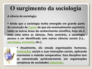 A ciência da sociologia: Ainda que a sociologia tenha emergido em grande parte da convicção de  Comte  de que ela eventualmente suprimiria todas as outras áreas do conhecimento científico, hoje ela é mais uma entre as ciências. Pelo contrário, a sociologia passou a ser identificada com outras ciências sociais (i.e.,  psicologia ,  economia , etc.). Atualmente, ela estuda organizações humanas,  instituições  sociais e suas interações sociais, aplicando mormente o método comparativo. Esta disciplina tem se concentrado particularmente em organizações complexas de sociedades  industriais . O surgimento da sociologia 