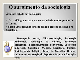 Áreas de estudo em Sociologia: Os sociólogos estudam uma variedade muito grande de assuntos.  Segue uma pequena lista de áreas e tópicos de estudo na Sociologia Demografia social, Micro-sociologia, Sociologia Ambiental, Sociologia da cultura,  Sociologia econômica, desenvolvimento econômico, Sociologia Industrial, Sociologia Médica, Sociologia Política, Sociologia da Religião, Rural, do Trabalho, Urbana, Leituras em sociologia, do Esporte e Lazer, da Educação Física. O surgimento da sociologia 