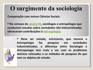 Comparação com outras Ciências Sociais: No começo do  século XX , sociólogos e antropólogos que conduziam estudos sobre sociedades não-industrializadas ofereceram contribuições à  Antropologia .  O surgimento da sociologia Deve ser notado, entretanto, que mesmo a Antropologia faz pesquisa em sociedades industrializadas; a diferença entre Sociologia e Antropologia tem mais a ver com os problemas teóricos colocados e os métodos de pesquisa do que com os objetos de estudo. 