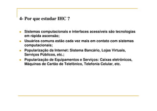 44-- Por que estudar IHC ?Por que estudar IHC ?
Sistemas computacionais e interfaces acessíveis são tecnologias
em rápida ascensão;
Usuários comuns estão cada vez mais em contato com sistemas
computacionais;
Popularização da Internet: Sistema Bancário, Lojas Virtuais,
Serviços Públicos, etc.;Serviços Públicos, etc.;
Popularização de Equipamentos e Serviços: Caixas eletrônicos,
Máquinas de Cartão de Telefônico, Telefonia Celular, etc.
 
