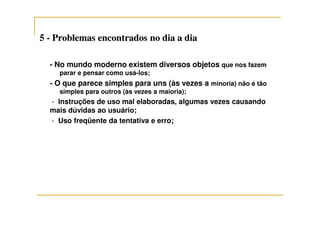 55 -- Problemas encontrados no dia a diaProblemas encontrados no dia a dia
- No mundo moderno existem diversos objetos que nos fazem
parar e pensar como usá-los;
- O que parece simples para uns (às vezes a minoria) não é tão
simples para outros (às vezes a maioria);
- Instruções de uso mal elaboradas, algumas vezes causando
mais dúvidas ao usuário;mais dúvidas ao usuário;
- Uso freqüente da tentativa e erro;
 