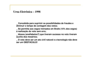 Urna EletrônicaUrna Eletrônica –– 19981998
_ Concebida para suprimir as possibilidades de fraudes e
diminuir o tempo de contagem dos votos;
_ Só permitia aos cegos treinados em Braile (15% dos cegos)
a realização do voto sem erro;
_ Idosos (analfabetos?) que tiveram sucesso no voto tiveram
auxílio dos mesários;
_ O voto deve ser um ato civil natural e a tecnologia não deve
ser um OBSTÁCULO!
 
