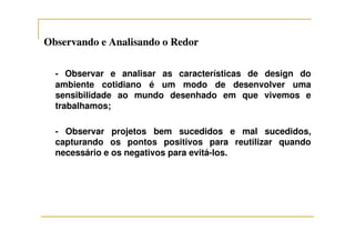 Observando e Analisando o RedorObservando e Analisando o Redor
- Observar e analisar as características de design do
ambiente cotidiano é um modo de desenvolver uma
sensibilidade ao mundo desenhado em que vivemos e
trabalhamos;
- Observar projetos bem sucedidos e mal sucedidos,
capturando os pontos positivos para reutilizar quando
necessário e os negativos para evitá-los.
 