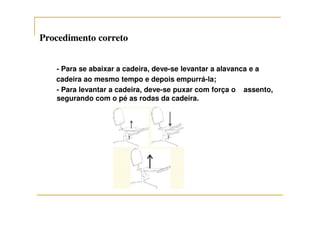 Procedimento corretoProcedimento correto
- Para se abaixar a cadeira, deve-se levantar a alavanca e a
cadeira ao mesmo tempo e depois empurrá-la;
- Para levantar a cadeira, deve-se puxar com força o assento,
segurando com o pé as rodas da cadeira.
 