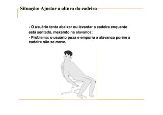 Situação: Ajustar a altura da cadeiraSituação: Ajustar a altura da cadeira
- O usuário tenta abaixar ou levantar a cadeira enquanto
está sentado, mexendo na alavanca;
- Problema: o usuário puxa e empurra a alavanca porém a
cadeira não se move.
 
