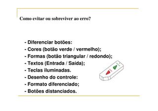 Como evitar ou sobreviver ao erro?Como evitar ou sobreviver ao erro?
- Diferenciar botões:
- Cores (botão verde / vermelho);
- Formas (botão triangular / redondo);- Formas (botão triangular / redondo);
- Textos (Entrada / Saída);
- Teclas iluminadas.
- Desenho do controle:
- Formato diferenciado;
- Botões distanciados.
 