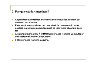 22-- Por que estudar interfaces?Por que estudar interfaces?
A qualidade da interface determina se os usuários aceitam ou
recusam um sistema;
É necessário estabelecer um bom nível de conversação entre o
usuário e o sistema computacional, as interfaces são meio para
tal.
Ajustando termos:IHC X IHMXIHC:Interfaces Homem-ComputadorAjustando termos:IHC X IHMXIHC:Interfaces Homem-Computador
ou Interface Humano-Computador;
IHM:Interfaces Homem-Máquina.
 