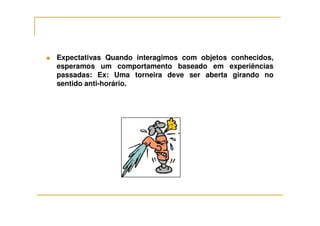 Expectativas Quando interagimos com objetos conhecidos,
esperamos um comportamento baseado em experiências
passadas: Ex: Uma torneira deve ser aberta girando no
sentido anti-horário.
 