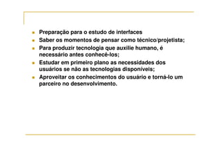 Preparação para o estudo de interfaces
Saber os momentos de pensar como técnico/projetista;
Para produzir tecnologia que auxilie humano, é
necessário antes conhecê-los;
Estudar em primeiro plano as necessidades dos
usuários se não as tecnologias disponíveis;
Aproveitar os conhecimentos do usuário e torná-lo umAproveitar os conhecimentos do usuário e torná-lo um
parceiro no desenvolvimento.
 