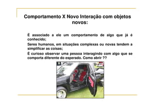 Comportamento X Novo Interação com objetos
novos:
É associado a ele um comportamento de algo que já é
conhecido;
Seres humanos, em situações complexas ou novas tendem a
simplificar as coisas;
É curioso observar uma pessoa interagindo com algo que seÉ curioso observar uma pessoa interagindo com algo que se
comporta diferente do esperado. Como abrir ??
 