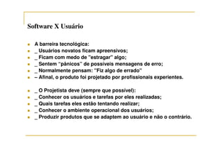 Software X UsuárioSoftware X Usuário
A barreira tecnológica:
_ Usuários novatos ficam apreensivos;
_ Ficam com medo de "estragar" algo;
_ Sentem “pânicos” de possíveis mensagens de erro;
_ Normalmente pensam: "Fiz algo de errado"
– Afinal, o produto foi projetado por profissionais experientes.– Afinal, o produto foi projetado por profissionais experientes.
_ O Projetista deve (sempre que possível):
_ Conhecer os usuários e tarefas por eles realizadas;
_ Quais tarefas eles estão tentando realizar;
_ Conhecer o ambiente operacional dos usuários;
_ Produzir produtos que se adaptem ao usuário e não o contrário.
 