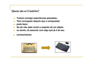 Quem são os Usuários?Quem são os Usuários?
Trazem consigo experiências passadas;
Têm concepção daquilo que o computador
pode fazer;
Se ele não sabe muito a respeito de um objeto
ou tarefa, irá associar com algo que já é de seu
conhecimento;
 