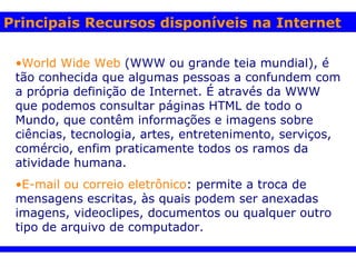 World Wide Web   (WWW ou grande teia mundial), é tão conhecida que algumas pessoas a confundem com a própria definição de Internet. É através da WWW que podemos consultar páginas HTML de todo o Mundo, que contêm informações e imagens sobre ciências, tecnologia, artes, entretenimento, serviços, comércio, enfim praticamente todos os ramos da atividade humana.    E-mail ou correio eletrônico : permite a troca de mensagens escritas, às quais podem ser anexadas imagens, videoclipes, documentos ou qualquer outro tipo de arquivo de computador.   Principais Recursos disponíveis na Internet 
