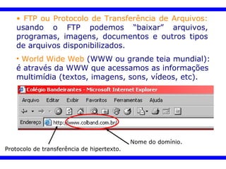 World Wide Web   (WWW ou grande teia mundial): é através da WWW que acessamos as informações multimídia (textos, imagens, sons, vídeos, etc). Protocolo de transferência de hipertexto. Nome do domínio. FTP ou Protocolo de Transferência de Arquivos:   usando o FTP podemos “baixar” arquivos, programas, imagens, documentos e outros tipos de arquivos disponibilizados.   