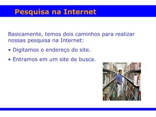 Pesquisa na Internet Basicamente, temos dois caminhos para realizar nossas pesquisa na Internet: Digitamos o endereço do site. Entramos em um site de busca.   