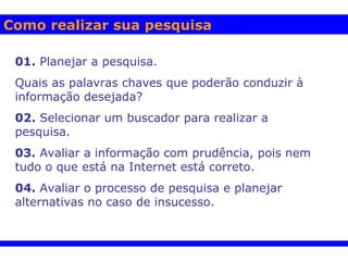 Como realizar sua pesquisa 01.  Planejar a pesquisa.  Quais as palavras chaves que poderão conduzir à informação desejada? 02.  Selecionar um buscador para realizar a pesquisa. 03.  Avaliar a informação com prudência, pois nem tudo o que está na Internet está correto.  04.  Avaliar o processo de pesquisa e planejar alternativas no caso de insucesso.  