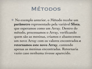 Métodos No exemplo anterior, o Método recebe um  parâmetro  representado pela variável  $lista , que esperamos como um Array. Dentro do método, processamos o Array, verificando quem são as meninas, criamos e abastecemos um novo Array com os valores encontrados  e retornamos este novo Array , contendo apenas as meninas encontradas. Retornaria vazio caso nenhuma tivesse aparecido. 