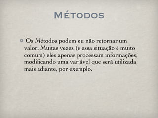 Métodos Os Métodos podem ou não retornar um valor. Muitas vezes (e essa situação é muito comum) eles apenas processam informações, modificando uma variável que será utilizada mais adiante, por exemplo. 