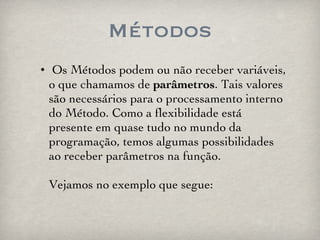Métodos Os Métodos podem ou não receber variáveis, o que chamamos de  parâmetros . Tais valores são necessários para o processamento interno do Método. Como a flexibilidade está presente em quase tudo no mundo da programação, temos algumas possibilidades ao receber parâmetros na função. Vejamos no exemplo que segue: 